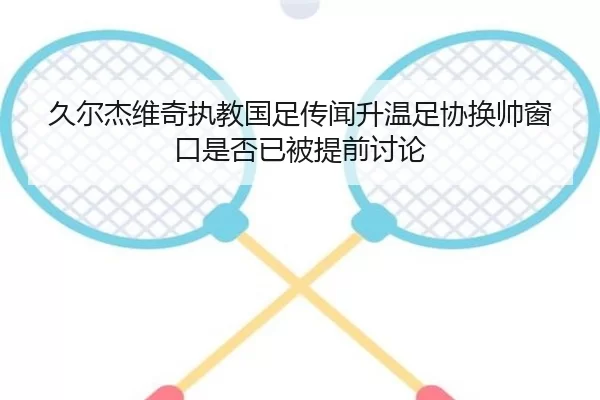 久尔杰维奇执教国足传闻升温足协换帅窗口是否已被提前讨论