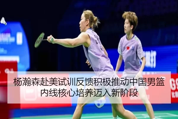 杨瀚森赴美试训反馈积极推动中国男篮内线核心培养迈入新阶段
