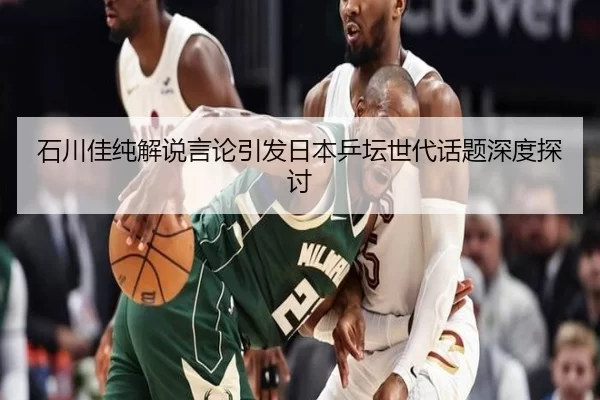 石川佳纯解说言论引发日本乒坛世代话题深度探讨