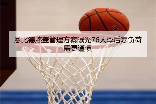 恩比德膝盖管理方案曝光76人季后赛负荷需更谨慎